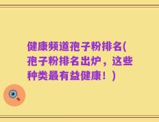 健康频道孢子粉排名(孢子粉排名出炉，这些种类最有益健康！)
