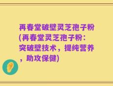 再春堂破壁灵芝孢子粉(再春堂灵芝孢子粉：突破壁技术，提纯营养，助攻保健)