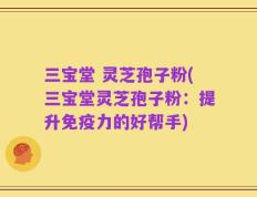 三宝堂 灵芝孢子粉(三宝堂灵芝孢子粉：提升免疫力的好帮手)