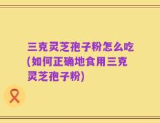 三克灵芝孢子粉怎么吃(如何正确地食用三克灵芝孢子粉)