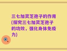 三七加灵芝孢子的作用(探究三七加灵芝孢子的功效，强化身体免疫力)