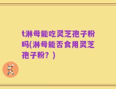 t淋母能吃灵芝孢子粉吗(淋母能否食用灵芝孢子粉？)