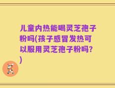 儿童内热能喝灵芝孢子粉吗(孩子感冒发热可以服用灵芝孢子粉吗？)
