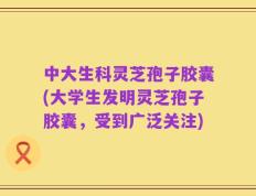 中大生科灵芝孢子胶囊(大学生发明灵芝孢子胶囊，受到广泛关注)
