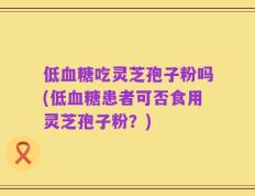 低血糖吃灵芝孢子粉吗(低血糖患者可否食用灵芝孢子粉？)