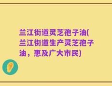 兰江街道灵芝孢子油(兰江街道生产灵芝孢子油，惠及广大市民)