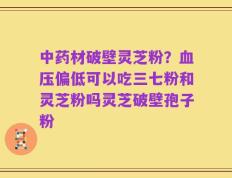 中药材破壁灵芝粉？血压偏低可以吃三七粉和灵芝粉吗灵芝破壁孢子粉