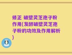 修正 破壁灵芝孢子粉作用(发酵破壁灵芝孢子粉的功效及作用解析)