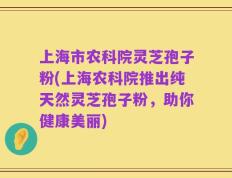 上海市农科院灵芝孢子粉(上海农科院推出纯天然灵芝孢子粉，助你健康美丽)