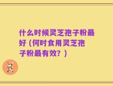 什么时候灵芝孢子粉最好 (何时食用灵芝孢子粉最有效？)