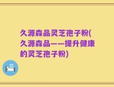 久源森品灵芝孢子粉(久源森品——提升健康的灵芝孢子粉)
