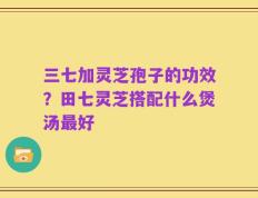 三七加灵芝孢子的功效？田七灵芝搭配什么煲汤最好