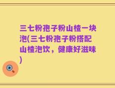 三七粉孢子粉山楂一块泡(三七粉孢子粉搭配山楂泡饮，健康好滋味)