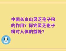 中国长白山灵芝孢子粉的作用？探究灵芝孢子粉对人体的益处？