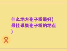 什么地方孢子粉最好(最佳采集孢子粉的地点)