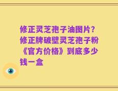 修正灵芝孢子油图片？修正牌破壁灵芝孢子粉《官方价格》到底多少钱一盒