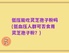 低压能吃灵芝孢子粉吗(低血压人群可否食用灵芝孢子粉？)