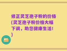 修正灵芝孢子粉的价格(灵芝孢子粉价格大幅下调，助您健康生活！)