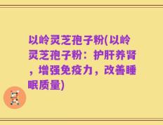 以岭灵芝孢子粉(以岭灵芝孢子粉：护肝养肾，增强免疫力，改善睡眠质量)
