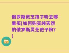 俄罗斯灵芝孢子粉去哪里买(如何购买纯天然的俄罗斯灵芝孢子粉？)