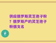 供应俄罗斯灵芝孢子粉？俄罗斯产的灵芝孢子粉俄文名