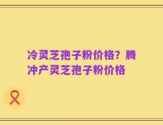 冷灵芝孢子粉价格？腾冲产灵芝孢子粉价格