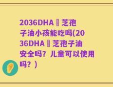 2036DHA靈芝孢子油小孩能吃吗(2036DHA靈芝孢子油安全吗？儿童可以使用吗？)