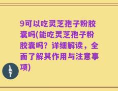 9可以吃灵芝孢子粉胶囊吗(能吃灵芝孢子粉胶囊吗？详细解读，全面了解其作用与注意事项)