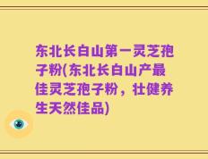 东北长白山第一灵芝孢子粉(东北长白山产最佳灵芝孢子粉，壮健养生天然佳品)