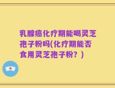 乳腺癌化疗期能喝灵芝孢子粉吗(化疗期能否食用灵芝孢子粉？)