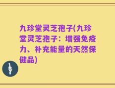 九珍堂灵芝孢子(九珍堂灵芝孢子：增强免疫力、补充能量的天然保健品)