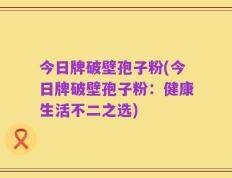 今日牌破壁孢子粉(今日牌破壁孢子粉：健康生活不二之选)
