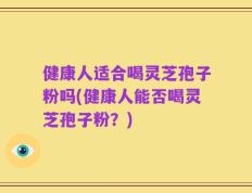 健康人适合喝灵芝孢子粉吗(健康人能否喝灵芝孢子粉？)
