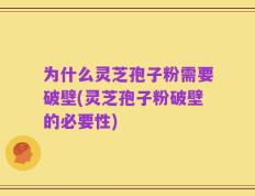 为什么灵芝孢子粉需要破壁(灵芝孢子粉破壁的必要性)