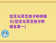 信芝元灵芝孢子粉排第几(信芝元灵芝孢子粉排名第一)