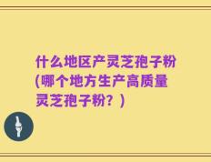 什么地区产灵芝孢子粉(哪个地方生产高质量灵芝孢子粉？)