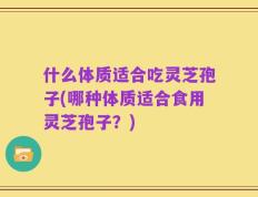 什么体质适合吃灵芝孢子(哪种体质适合食用灵芝孢子？)