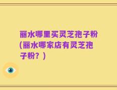 丽水哪里买灵芝孢子粉(丽水哪家店有灵芝孢子粉？)