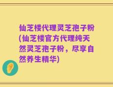 仙芝楼代理灵芝孢子粉(仙芝楼官方代理纯天然灵芝孢子粉，尽享自然养生精华)