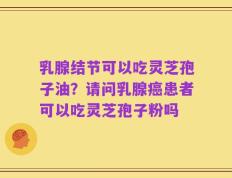 乳腺结节可以吃灵芝孢子油？请问乳腺癌患者可以吃灵芝孢子粉吗