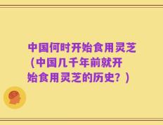 中国何时开始食用灵芝 (中国几千年前就开始食用灵芝的历史？)