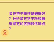灵芝孢子粉还是破壁好？分析灵芝孢子粉和破壁灵芝的区别和优缺点？