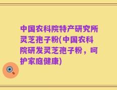 中国农科院特产研究所灵芝孢子粉(中国农科院研发灵芝孢子粉，呵护家庭健康)