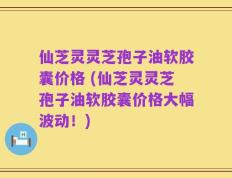 仙芝灵灵芝孢子油软胶囊价格 (仙芝灵灵芝孢子油软胶囊价格大幅波动！)
