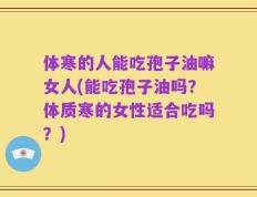 体寒的人能吃孢子油嘛女人(能吃孢子油吗？体质寒的女性适合吃吗？)