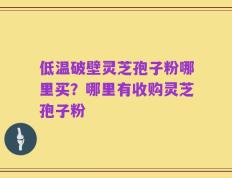 低温破壁灵芝孢子粉哪里买？哪里有收购灵芝孢子粉