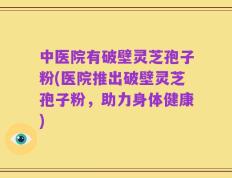 中医院有破壁灵芝孢子粉(医院推出破壁灵芝孢子粉，助力身体健康)