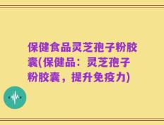 保健食品灵芝孢子粉胶囊(保健品：灵芝孢子粉胶囊，提升免疫力)