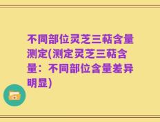 不同部位灵芝三萜含量测定(测定灵芝三萜含量：不同部位含量差异明显)