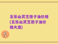 五乐山灵芝孢子油价格(五乐山灵芝孢子油价格大涨)